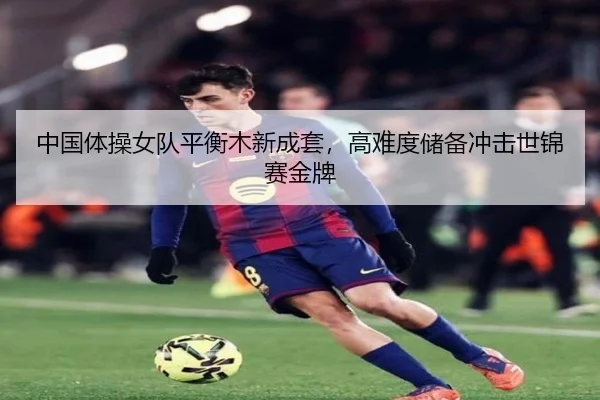 中国体操女队平衡木新成套，高难度储备冲击世锦赛金牌